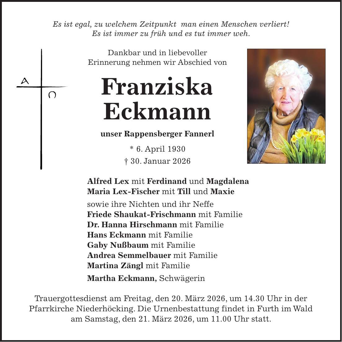 Es ist egal, zu welchem Zeitpunkt man einen Menschen verliert! Es ist immer zu früh und es tut immer weh. Dankbar und in liebevoller Erinnerung nehmen wir Abschied von Franziska Eckmann unser Rappensberger Fannerl * 6. April 1930 + 30. Januar 2026 Alfred Lex mit Ferdinand und Magdalena Maria Lex-Fischer mit Till und Maxie sowie ihre Nichten und ihr Neffe Friede Shaukat-Frischmann mit Familie Dr. Hanna Hirschmann mit Familie Hans Eckmann mit Familie Gaby Nußbaum mit Familie Andrea Semmelbauer mit Familie Martina Zängl mit Familie Martha Eckmann, Schwägerin Trauergottesdienst am Freitag, den 20. März 2026, um 14.30 Uhr in der Pfarrkirche Niederhöcking. Die Urnenbestattung findet in Furth im Wald am Samstag, den 21. März 2026, um 11.00 Uhr statt.