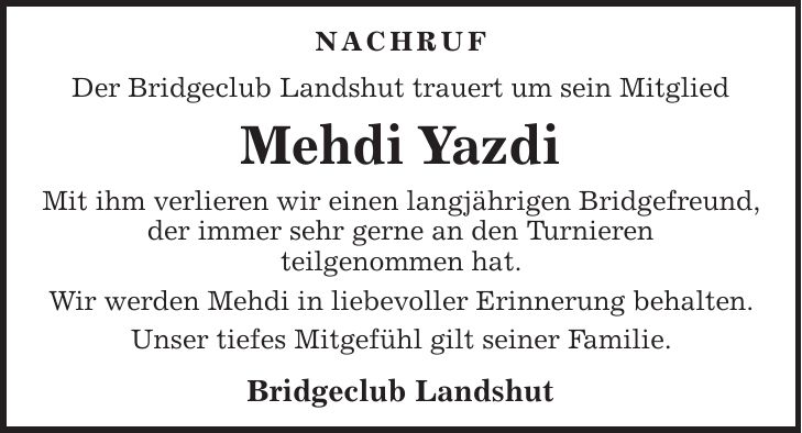 Nachruf Der Bridgeclub Landshut trauert um sein Mitglied Mehdi Yazdi Mit ihm verlieren wir einen langjährigen Bridgefreund, der immer sehr gerne an den Turnieren teilgenommen hat. Wir werden Mehdi in liebevoller Erinnerung behalten. Unser tiefes Mitgefühl gilt seiner Familie. Bridgeclub Landshut