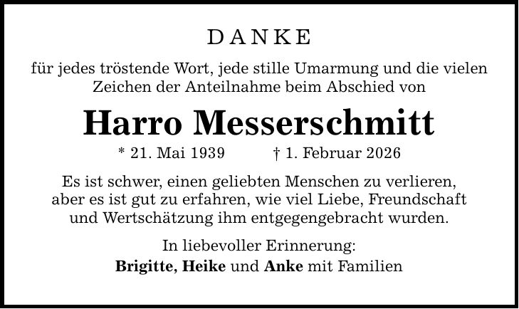 DANKE für jedes tröstende Wort, jede stille Umarmung und die vielen Zeichen der Anteilnahme beim Abschied von Harro Messerschmitt * 21. Mai 1939 _ 1. Februar 2026 Es ist schwer, einen geliebten Menschen zu verlieren, aber es ist gut zu erfahren, wie viel Liebe, Freundschaft und Wertschätzung ihm entgegengebracht wurden. In liebevoller Erinnerung: Brigitte, Heike und Anke mit Familien