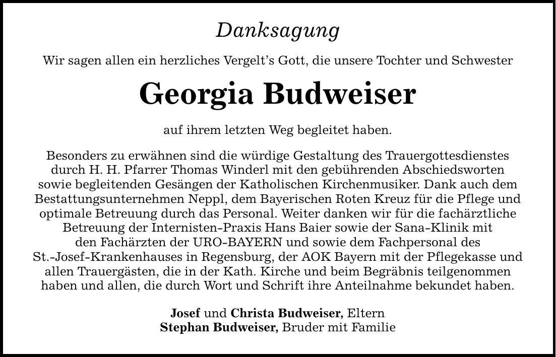 Danksagung Wir sagen allen ein herzliches Vergelt's Gott, die unsere Tochter und Schwester Georgia Budweiser auf ihrem letzten Weg begleitet haben. Besonders zu erwähnen sind die würdige Gestaltung des Trauergottesdienstes durch H. H. Pfarrer Thomas Winderl mit den gebührenden Abschiedsworten sowie begleitenden Gesängen der Katholischen Kirchenmusiker. Dank auch dem Bestattungsunternehmen Neppl, dem Bayerischen Roten Kreuz für die Pflege und optimale Betreuung durch das Personal. Weiter danken wir für die fachärztliche Betreuung der Internisten-Praxis Hans Baier sowie der Sana-Klinik mit den Fachärzten der URO-BAYERN und sowie dem Fachpersonal des St.-Josef-Krankenhauses in Regensburg, der AOK Bayern mit der Pflegekasse und allen Trauergästen, die in der Kath. Kirche und beim Begräbnis teilgenommen haben und allen, die durch Wort und Schrift ihre Anteilnahme bekundet haben. Josef und Christa Budweiser, Eltern Stephan Budweiser, Bruder mit Familie