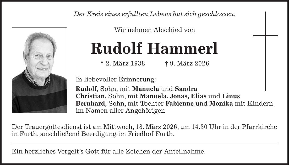 Der Kreis eines erfüllten Lebens hat sich geschlossen. Wir nehmen Abschied von Rudolf Hammerl * 2. März 1938 + 9. März 2026 In liebevoller Erinnerung: Rudolf, Sohn, mit Manuela und Sandra Christian, Sohn, mit Manuela, Jonas, Elias und Linus Bernhard, Sohn, mit Tochter Fabienne und Monika mit Kindern im Namen aller Angehörigen Der Trauergottesdienst ist am Mittwoch, 18. März 2026, um 14.30 Uhr in der Pfarrkirche in Furth, anschließend Beerdigung im Friedhof Furth. Ein herzliches Vergelt's Gott für alle Zeichen der Anteilnahme.