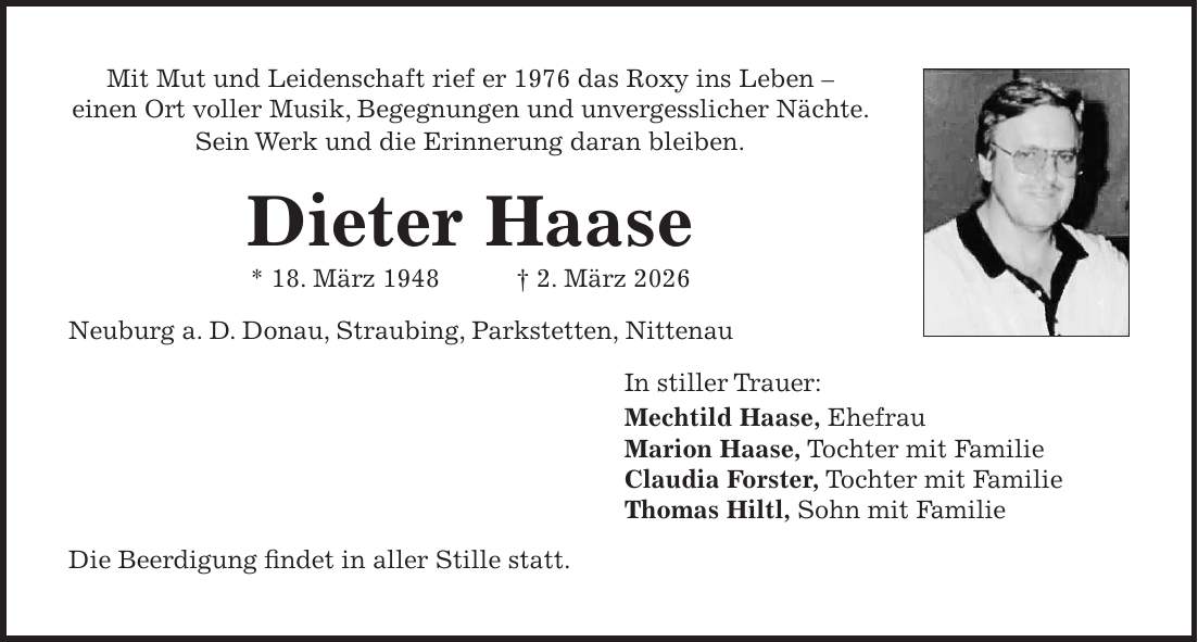 Mit Mut und Leidenschaft rief er 1976 das Roxy ins Leben - einen Ort voller Musik, Begegnungen und unvergesslicher Nächte. Sein Werk und die Erinnerung daran bleiben. Dieter Haase * 18. März 1948 + 2. März 2026 Neuburg a. D. Donau, Straubing, Parkstetten, Nittenau In stiller Trauer: Mechtild Haase, Ehefrau Marion Haase, Tochter mit Familie Claudia Forster, Tochter mit Familie Thomas Hiltl, Sohn mit Familie Die Beerdigung findet in aller Stille statt.