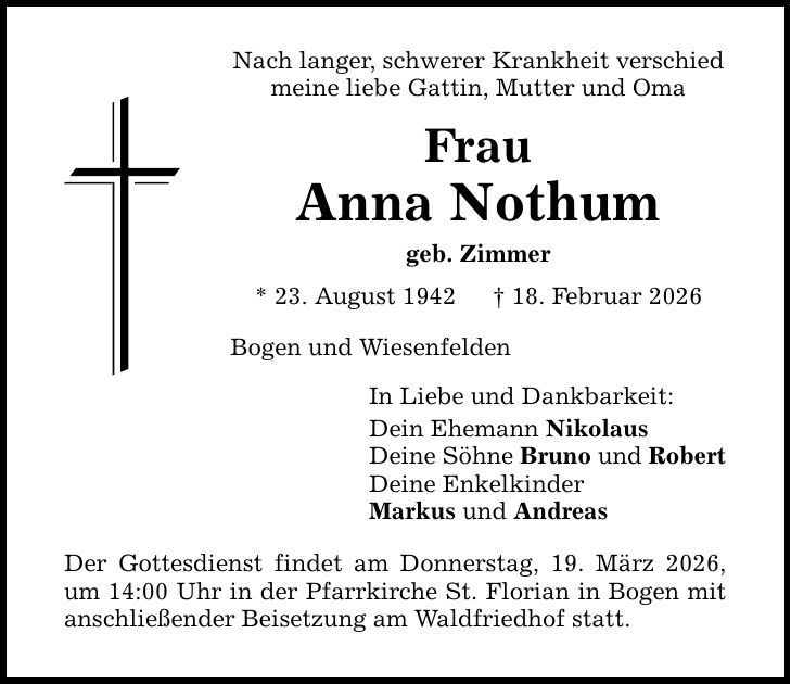 Nach langer, schwerer Krankheit verschied meine liebe Gattin, Mutter und Oma Frau Anna Nothum geb. Zimmer * 23. August 1942 _ 18. Februar 2026 Bogen und Wiesenfelden In Liebe und Dankbarkeit: Dein Ehemann Nikolaus Deine Söhne Bruno und Robert Deine Enkelkinder Markus und Andreas Der Gottesdienst findet am Donnerstag, 19. März 2026, um 14:00 Uhr in der Pfarrkirche St. Florian in Bogen mit anschließender Beisetzung am Waldfriedhof statt.