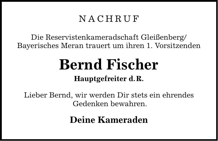 Nachruf Die Reservistenkameradschaft Gleißenberg/ Bayerisches Meran trauert um ihren 1. Vorsitzenden Bernd Fischer Hauptgefreiter d. R. Lieber Bernd, wir werden Dir stets ein ehrendes Gedenken bewahren. Deine Kameraden