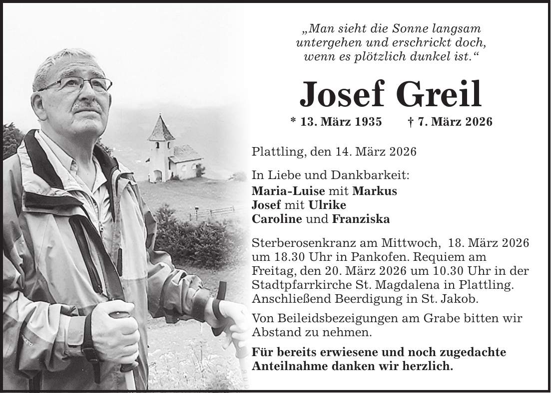 'Man sieht die Sonne langsam untergehen und erschrickt doch, wenn es plötzlich dunkel ist.' Josef Greil * 13. März 1935 + 7. März 2026 Plattling, den 14. März 2026 In Liebe und Dankbarkeit: Maria-Luise mit Markus Josef mit Ulrike Caroline und Franziska Sterberosenkranz am Mittwoch, 18. März 2026 um 18.30 Uhr in Pankofen. Requiem am Freitag, den 20. März 2026 um 10.30 Uhr in der Stadtpfarrkirche St. Magdalena in Plattling. Anschließend Beerdigung in St. Jakob. Von Beileidsbezeigungen am Grabe bitten wir Abstand zu nehmen. Für bereits erwiesene und noch zugedachte Anteilnahme danken wir herzlich.