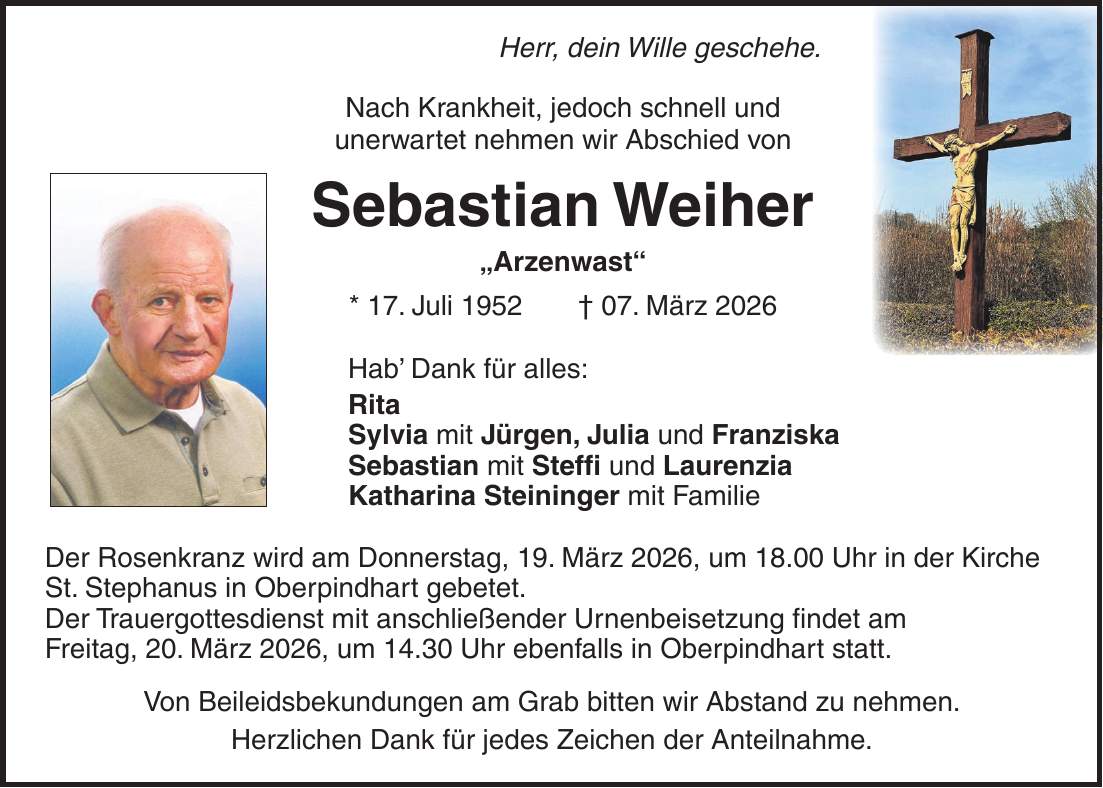 Herr, dein Wille geschehe. Nach Krankheit, jedoch schnell und unerwartet nehmen wir Abschied von Sebastian Weiher 'Arzenwast' * 17. Juli 1952 + 07. März 2026 Hab' Dank für alles: Rita Sylvia mit Jürgen, Julia und Franziska Sebastian mit Steffi und Laurenzia Katharina Steininger mit Familie Der Rosenkranz wird am Donnerstag, 19. März 2026, um 18.00 Uhr in der Kirche St. Stephanus in Oberpindhart gebetet. Der Trauergottesdienst mit anschließender Urnenbeisetzung findet am Freitag, 20. März 2026, um 14.30 Uhr ebenfalls in Oberpindhart statt. Von Beileidsbekundungen am Grab bitten wir Abstand zu nehmen. Herzlichen Dank für jedes Zeichen der Anteilnahme. 