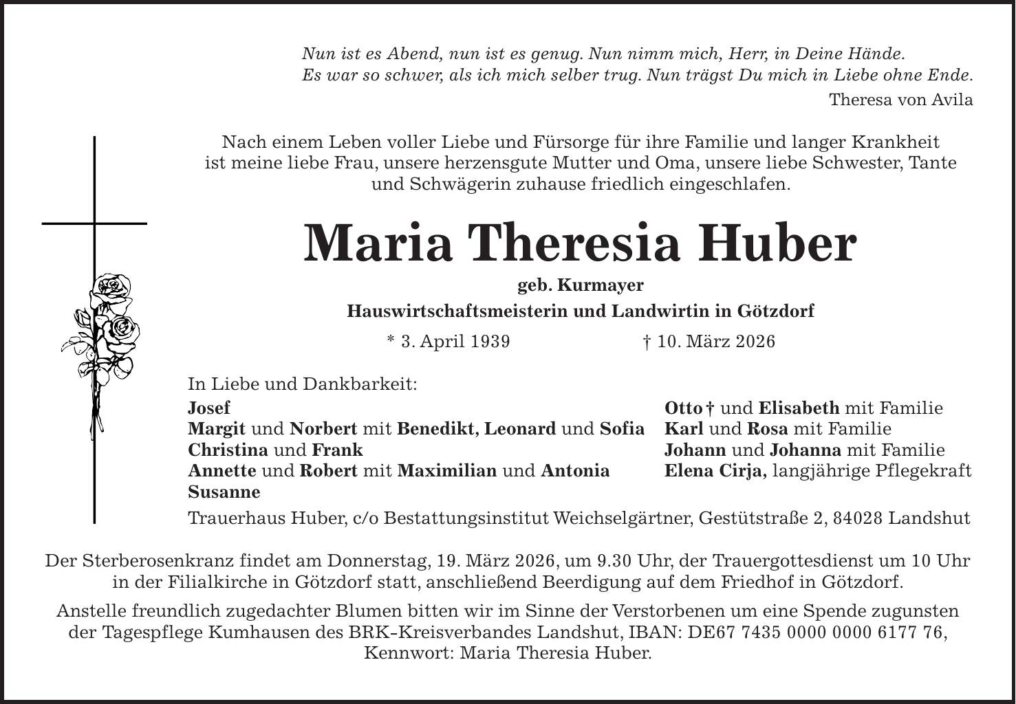 Nun ist es Abend, nun ist es genug. Nun nimm mich, Herr, in Deine Hände. Es war so schwer, als ich mich selber trug. Nun trägst Du mich in Liebe ohne Ende. Theresa von Avila Nach einem Leben voller Liebe und Fürsorge für ihre Familie und langer Krankheit ist meine liebe Frau, unsere herzensgute Mutter und Oma, unsere liebe Schwester, Tante und Schwägerin zuhause friedlich eingeschlafen. Maria Theresia Huber geb. Kurmayer Hauswirtschaftsmeisterin und Landwirtin in Götzdorf * 3. April 1939 + 10. März 2026 In Liebe und Dankbarkeit: Josef Otto + und Elisabeth mit Familie Margit und Norbert mit Benedikt, Leonard und Sofia Karl und Rosa mit Familie Christina und Frank Johann und Johanna mit Familie Annette und Robert mit Maximilian und Antonia Elena Cirja, langjährige Pflegekraft Susanne Trauerhaus Huber, c/o Bestattungsinstitut Weichselgärtner, Gestütstraße 2, 84028 Landshut Der Sterberosenkranz findet am Donnerstag, 19. März 2026, um 9.30 Uhr, der Trauergottesdienst um 10 Uhr in der Filialkirche in Götzdorf statt, anschließend Beerdigung auf dem Friedhof in Götzdorf. Anstelle freundlich zugedachter Blumen bitten wir im Sinne der Verstorbenen um eine Spende zugunsten der Tagespflege Kumhausen des BRK-Kreisverbandes Landshut, IBAN: DE***, Kennwort: Maria Theresia Huber.
