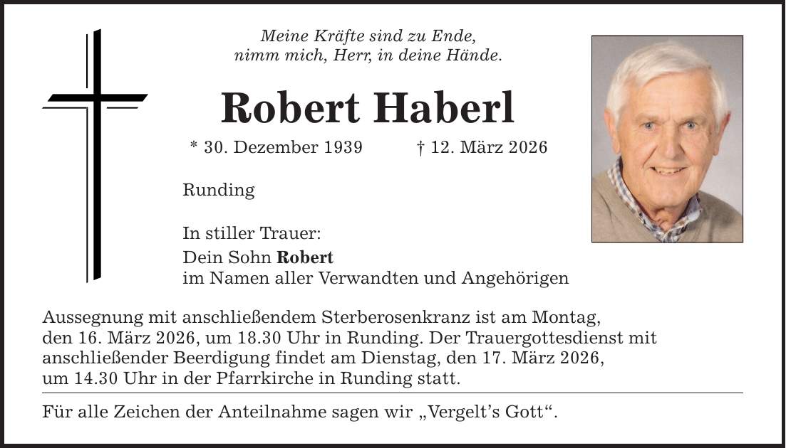 Meine Kräfte sind zu Ende, nimm mich, Herr, in deine Hände. Robert Haberl * 30. Dezember 1939 _ 12. März 2026 Runding In stiller Trauer: Dein Sohn Robert im Namen aller Verwandten und Angehörigen Aussegnung mit anschließendem Sterberosenkranz ist am Montag, den 16. März 2026, um 18.30 Uhr in Runding. Der Trauergottesdienst mit anschließender Beerdigung findet am Dienstag, den 17. März 2026, um 14.30 Uhr in der Pfarrkirche in Runding statt. Für alle Zeichen der Anteilnahme sagen wir 