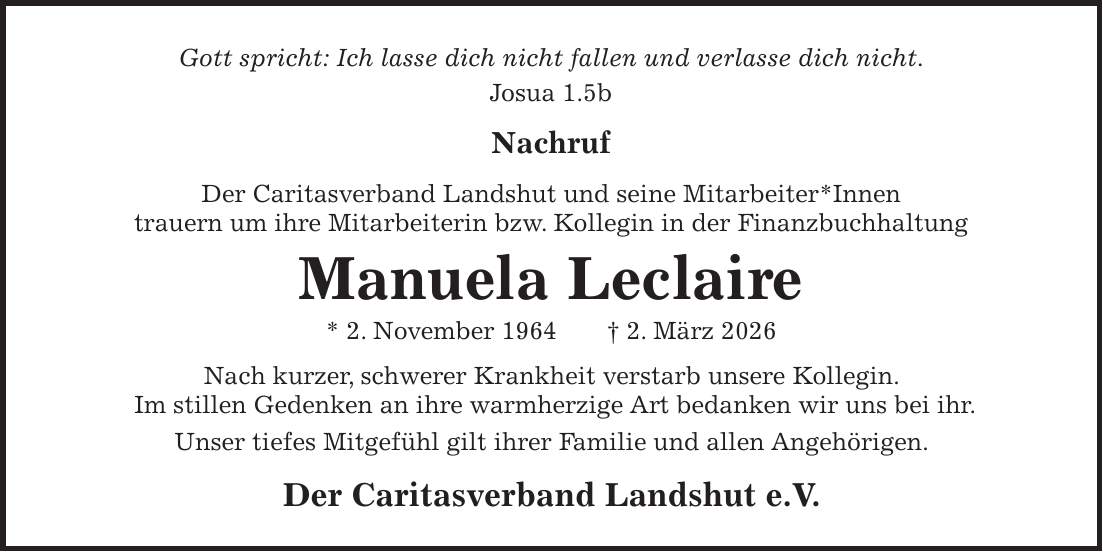 Gott spricht: Ich lasse dich nicht fallen und verlasse dich nicht. Josua 1.5b Nachruf Der Caritasverband Landshut und seine Mitarbeiter*Innen trauern um ihre Mitarbeiterin bzw. Kollegin in der Finanzbuchhaltung Manuela Leclaire * 2. November 1964 + 2. März 2026 Nach kurzer, schwerer Krankheit verstarb unsere Kollegin. Im stillen Gedenken an ihre warmherzige Art bedanken wir uns bei ihr. Unser tiefes Mitgefühl gilt ihrer Familie und allen Angehörigen. Der Caritasverband Landshut e.V.