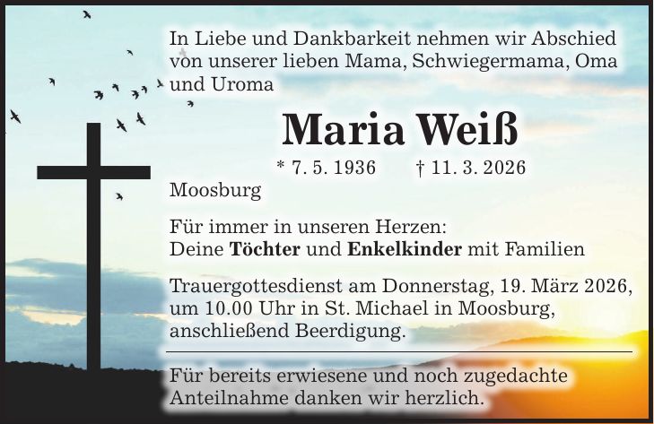 In Liebe und Dankbarkeit nehmen wir Abschied von unserer lieben Mama, Schwiegermama, Oma und Uroma Maria Weiß * 7. 5. 1936 + 11. 3. 2026 Moosburg Für immer in unseren Herzen: Deine Töchter und Enkelkinder mit Familien Trauergottesdienst am Donnerstag, 19. März 2026, um 10.00 Uhr in St. Michael in Moosburg, anschließend Beerdigung. Für bereits erwiesene und noch zugedachte Anteilnahme danken wir herzlich.