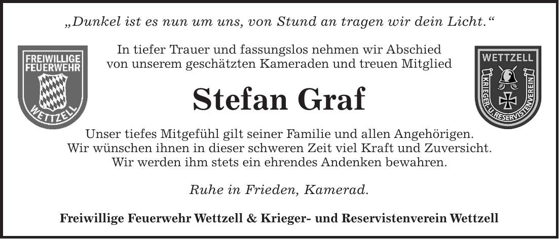 'Dunkel ist es nun um uns, von Stund an tragen wir dein Licht.' In tiefer Trauer und fassungslos nehmen wir Abschied von unserem geschätzten Kameraden und treuen Mitglied Stefan Graf Unser tiefes Mitgefühl gilt seiner Familie und allen Angehörigen. Wir wünschen ihnen in dieser schweren Zeit viel Kraft und Zuversicht. Wir werden ihm stets ein ehrendes Andenken bewahren. Ruhe in Frieden, Kamerad. Freiwillige Feuerwehr Wettzell & Krieger- und Reservistenverein Wettzell