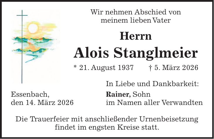Wir nehmen Abschied von meinem lieben Vater Herrn Alois Stanglmeier * 21. August 1937 + 5. März 2026 In Liebe und Dankbarkeit: Essenbach, Rainer, Sohn den 14. März 2026 im Namen aller Verwandten Die Trauerfeier mit anschließender Urnenbeisetzung findet im engsten Kreise statt.