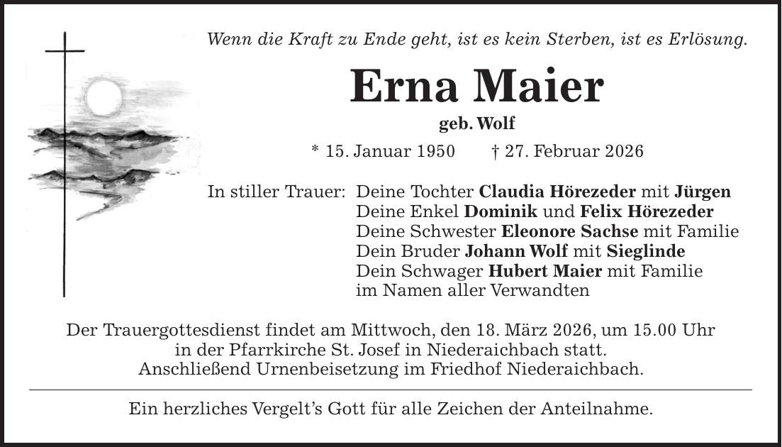 Wenn die Kraft zu Ende geht, ist es kein Sterben, ist es Erlösung. Erna Maier geb. Wolf * 15. Januar 1950 + 27. Februar 2026 In stiller Trauer: Deine Tochter Claudia Hörezeder mit Jürgen Deine Enkel Dominik und Felix Hörezeder Deine Schwester Eleonore Sachse mit Familie Dein Bruder Johann Wolf mit Sieglinde Dein Schwager Hubert Maier mit Familie im Namen aller Verwandten Der Trauergottesdienst findet am Mittwoch, den 18. März 2026, um 15.00 Uhr in der Pfarrkirche St. Josef in Niederaichbach statt. Anschließend Urnenbeisetzung im Friedhof Niederaichbach. Ein herzliches Vergelt's Gott für alle Zeichen der Anteilnahme.