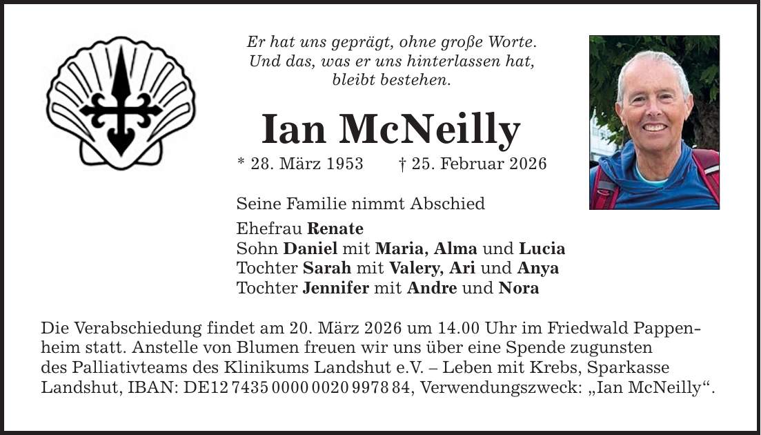 Er hat uns geprägt, ohne große Worte. Und das, was er uns hinterlassen hat, bleibt bestehen. Ian McNeilly * 28. März 1953 _ 25. Februar 2026 Seine Familie nimmt Abschied Ehefrau Renate Sohn Daniel mit Maria, Alma und Lucia Tochter Sarah mit Valery, Ari und Anya Tochter Jennifer mit Andre und Nora Die Verabschiedung findet am 20. März 2026 um 14.00 Uhr im Friedwald Pappenheim statt. Anstelle von Blumen freuen wir uns über eine Spende zugunsten des Palliativteams des Klinikums Landshut e.V. - Leben mit Krebs, Sparkasse Landshut, IBAN: DE***, Verwendungszweck: 