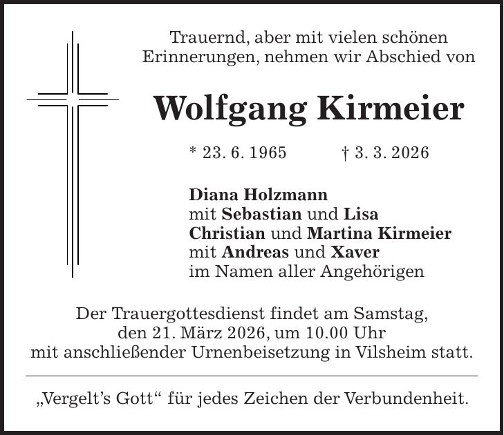 Trauernd, aber mit vielen schönen Erinnerungen, nehmen wir Abschied von Wolfgang Kirmeier * 23. 6. 1965 + 3. 3. 2026 Diana Holzmann mit Sebastian und Lisa Christian und Martina Kirmeier mit Andreas und Xaver im Namen aller Angehörigen Der Trauergottesdienst findet am Samstag, den 21. März 2026, um 10.00 Uhr mit anschließender Urnenbeisetzung in Vilsheim statt. 'Vergelt's Gott' für jedes Zeichen der Verbundenheit.