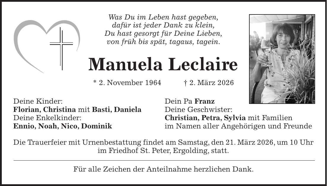 Was Du im Leben hast gegeben, dafür ist jeder Dank zu klein, Du hast gesorgt für Deine Lieben, von früh bis spät, tagaus, tagein. Manuela Leclaire * 2. November 1964 + 2. März 2026 Deine Kinder: Dein Pa Franz Florian, Christina mit Basti, Daniela Deine Geschwister: Deine Enkelkinder: Christian, Petra, Sylvia mit Familien Ennio, Noah, Nico, Dominik im Namen aller Angehörigen und Freunde Die Trauerfeier mit Urnenbestattung findet am Samstag, den 21. März 2026, um 10 Uhr im Friedhof St. Peter, Ergolding, statt. Für alle Zeichen der Anteilnahme herzlichen Dank.