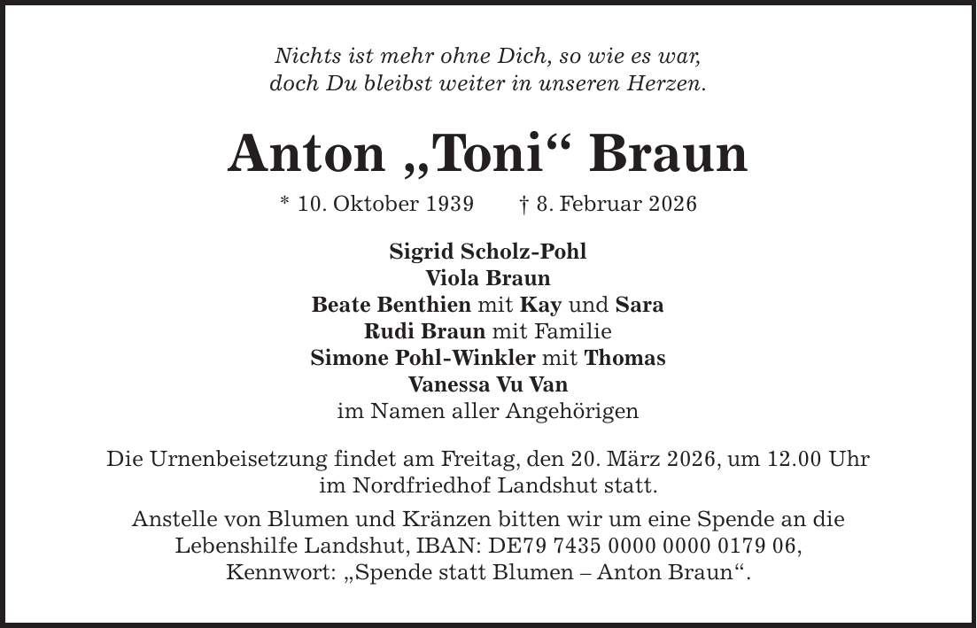 Nichts ist mehr ohne Dich, so wie es war, doch Du bleibst weiter in unseren Herzen. Anton 'Toni' Braun * 10. Oktober 1939 + 8. Februar 2026 Sigrid Scholz-Pohl Viola Braun Beate Benthien mit Kay und Sara Rudi Braun mit Familie Simone Pohl-Winkler mit Thomas Vanessa Vu Van im Namen aller Angehörigen Die Urnenbeisetzung findet am Freitag, den 20. März 2026, um 12.00 Uhr im Nordfriedhof Landshut statt. Anstelle von Blumen und Kränzen bitten wir um eine Spende an die Lebenshilfe Landshut, IBAN: DE***, Kennwort: 'Spende statt Blumen - Anton Braun'.