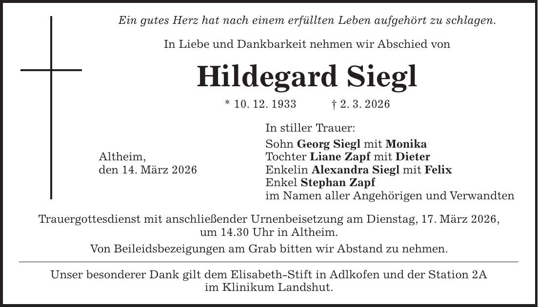 Ein gutes Herz hat nach einem erfüllten Leben aufgehört zu schlagen. In Liebe und Dankbarkeit nehmen wir Abschied von Hildegard Siegl * 10. 12. 1933 + 2. 3. 2026 In stiller Trauer: Sohn Georg Siegl mit Monika Altheim, Tochter Liane Zapf mit Dieter den 14. März 2026 Enkelin Alexandra Siegl mit Felix Enkel Stephan Zapf im Namen aller Angehörigen und Verwandten Trauergottesdienst mit anschließender Urnenbeisetzung am Dienstag, 17. März 2026, um 14.30 Uhr in Altheim. Von Beileidsbezeigungen am Grab bitten wir Abstand zu nehmen. Unser besonderer Dank gilt dem Elisabeth-Stift in Adlkofen und der Station 2A im Klinikum Landshut.