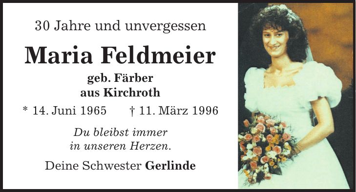 30 Jahre und unvergessen Maria Feldmeier geb. Färber aus Kirchroth * 14. Juni 1965+ 11. März 1996 Du bleibst immer in unseren Herzen. Deine Schwester Gerlinde