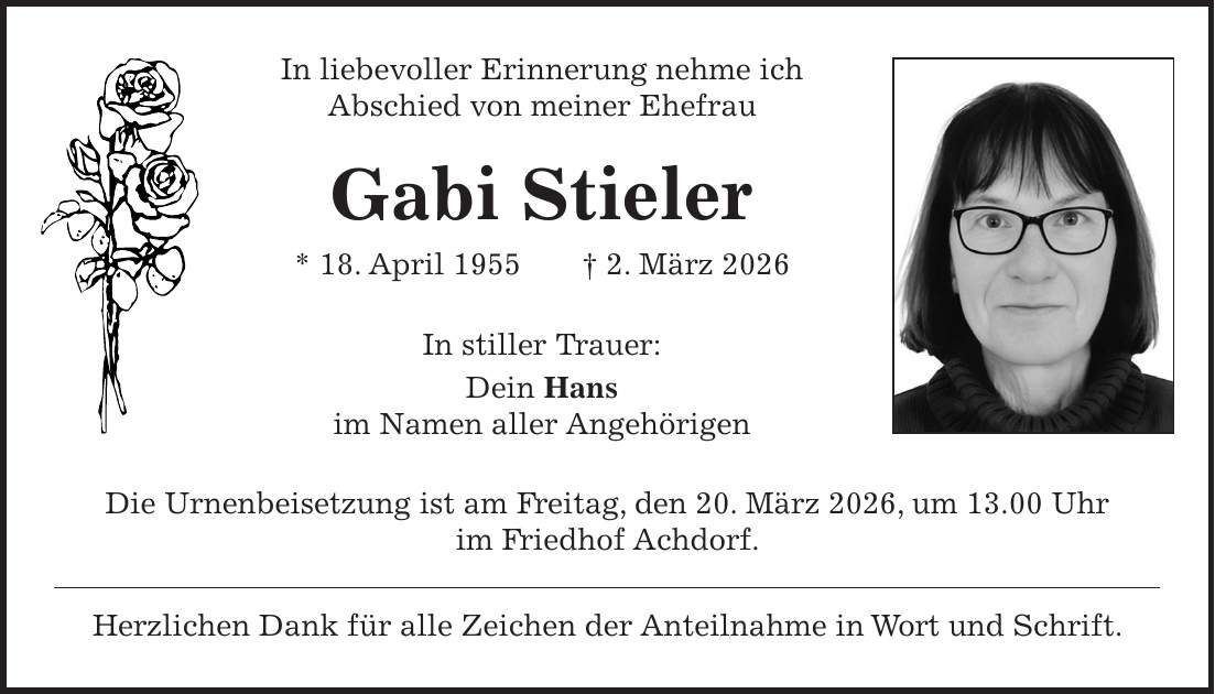 In liebevoller Erinnerung nehme ich Abschied von meiner Ehefrau Gabi Stieler * 18. April 1955 + 2. März 2026 In stiller Trauer: Dein Hans im Namen aller Angehörigen Die Urnenbeisetzung ist am Freitag, den 20. März 2026, um 13.00 Uhr im Friedhof Achdorf. Herzlichen Dank für alle Zeichen der Anteilnahme in Wort und Schrift.