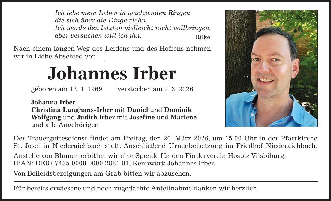 Ich lebe mein Leben in wachsenden Ringen, die sich über die Dinge ziehn. Ich werde den letzten vielleicht nicht vollbringen, aber versuchen will ich ihn. Rilke Nach einem langen Weg des Leidens und des Hoffens nehmen wir in Liebe Abschied von Johannes Irber geboren am 12. 1. 1969 verstorben am 2. 3. 2026 Johanna Irber Christina Langhans-Irber mit Daniel und Dominik Wolfgang und Judith Irber mit Josefine und Marlene und alle Angehörigen Der Trauergottesdienst findet am Freitag, den 20. März 2026, um 15.00 Uhr in der Pfarrkirche St. Josef in Niederaichbach statt. Anschließend Urnenbeisetzung im Friedhof Niederaichbach. Anstelle von Blumen erbitten wir eine Spende für den Förderverein Hospiz Vilsbiburg, IBAN: DE***, Kennwort: Johannes Irber. Von Beileidsbezeigungen am Grab bitten wir abzusehen. Für bereits erwiesene und noch zugedachte Anteilnahme danken wir herzlich.