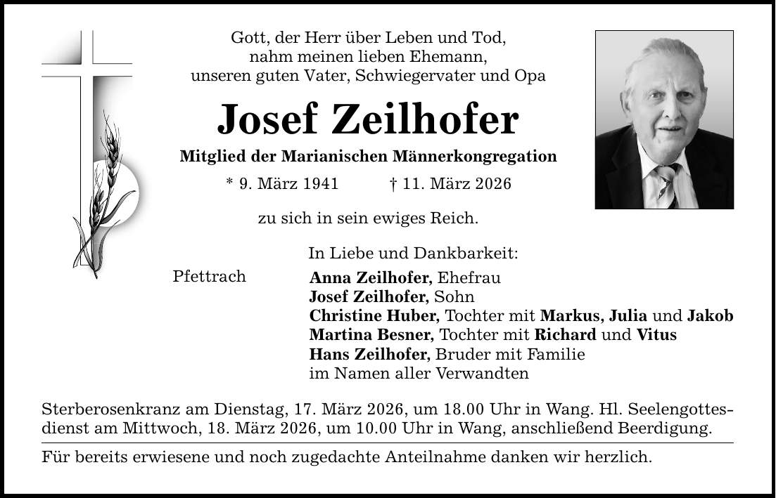Gott, der Herr über Leben und Tod, nahm meinen lieben Ehemann, unseren guten Vater, Schwiegervater und Opa Josef Zeilhofer Mitglied der Marianischen Männerkongregation * 9. März 1941 _ 11. März 2026 zu sich in sein ewiges Reich. Pfettrach In Liebe und Dankbarkeit: Anna Zeilhofer, Ehefrau Josef Zeilhofer, Sohn Christine Huber, Tochter mit Markus, Julia und Jakob Martina Besner, Tochter mit Richard und Vitus Hans Zeilhofer, Bruder mit Familie im Namen aller Verwandten Sterberosenkranz am Dienstag, 17. März 2026, um 18.00 Uhr in Wang. Hl. Seelengottesdienst am Mittwoch, 18. März 2026, um 10.00 Uhr in Wang, anschließend Beerdigung. Für bereits erwiesene und noch zugedachte Anteilnahme danken wir herzlich.