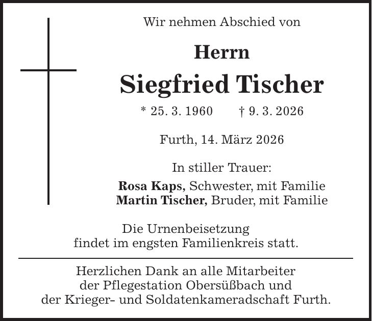 Wir nehmen Abschied von Herrn Siegfried Tischer * 25. 3. 1960 + 9. 3. 2026 Furth, 14. März 2026 In stiller Trauer: Rosa Kaps, Schwester, mit Familie Martin Tischer, Bruder, mit Familie Die Urnenbeisetzung findet im engsten Familienkreis statt. Herzlichen Dank an alle Mitarbeiter der Pflegestation Obersüßbach und der Krieger- und Soldatenkameradschaft Furth.