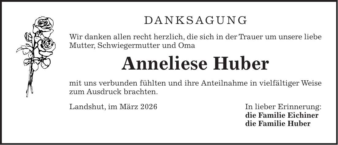 Danksagung Wir danken allen recht herzlich, die sich in der Trauer um unsere liebe Mutter, Schwiegermutter und Oma Anneliese Huber mit uns verbunden fühlten und ihre Anteilnahme in vielfältiger Weise zum Ausdruck brachten. Landshut, im März 2026 In lieber Erinnerung: die Familie Eichiner die Familie Huber