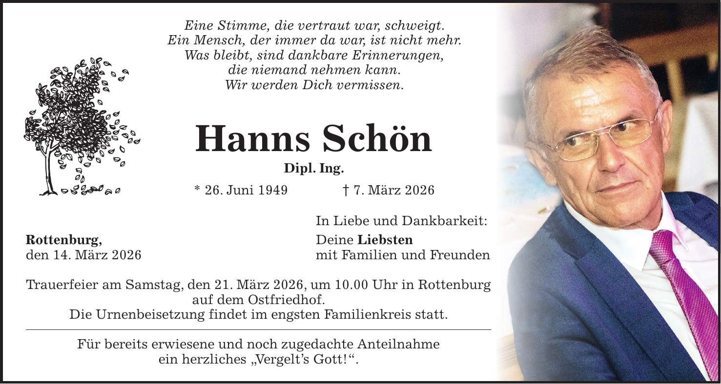 Eine Stimme, die vertraut war, schweigt. Ein Mensch, der immer da war, ist nicht mehr. Was bleibt, sind dankbare Erinnerungen, die niemand nehmen kann. Wir werden Dich vermissen. Hanns Schön Dipl. Ing. * 26. Juni 1949 + 7. März 2026 In Liebe und Dankbarkeit: Rottenburg, Deine Liebsten den 14. März 2026 mit Familien und Freunden Trauerfeier am Samstag, den 21. März 2026, um 10.00 Uhr in Rottenburg auf dem Ostfriedhof. Die Urnenbeisetzung findet im engsten Familienkreis statt. Für bereits erwiesene und noch zugedachte Anteilnahme ein herzliches 'Vergelt's Gott!'.
