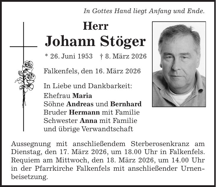 In Gottes Hand liegt Anfang und Ende. Herr Johann Stöger * 26. Juni 1953 + 8. März 2026 Falkenfels, den 16. März 2026 In Liebe und Dankbarkeit: Ehefrau Maria Söhne Andreas und Bernhard Bruder Hermann mit Familie Schwester Anna mit Familie und übrige Verwandtschaft Aussegnung mit anschließendem Sterberosenkranz am Dienstag, den 17. März 2026, um 18.00 Uhr in Falkenfels. Requiem am Mittwoch, den 18. März 2026, um 14.00 Uhr in der Pfarrkirche Falkenfels mit anschließender Urnenbeisetzung.