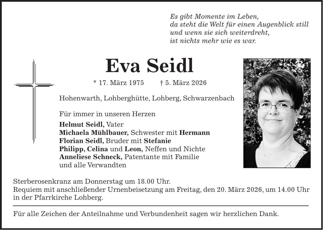 Es gibt Momente im Leben, da steht die Welt für einen Augenblick still und wenn sie sich weiterdreht, ist nichts mehr wie es war. Eva Seidl * 17. März 1975 + 5. März 2026 Hohenwarth, Lohberghütte, Lohberg, Schwarzenbach Für immer in unseren Herzen Helmut Seidl, Vater Michaela Mühlbauer, Schwester mit Hermann Florian Seidl, Bruder mit Stefanie Philipp, Celina und Leon, Neffen und Nichte Anneliese Schneck, Patentante mit Familie und alle Verwandten Sterberosenkranz am Donnerstag um 18.00 Uhr. Requiem mit anschließender Urnenbeisetzung am Freitag, den 20. März 2026, um 14.00 Uhr in der Pfarrkirche Lohberg. Für alle Zeichen der Anteilnahme und Verbundenheit sagen wir herzlichen Dank.