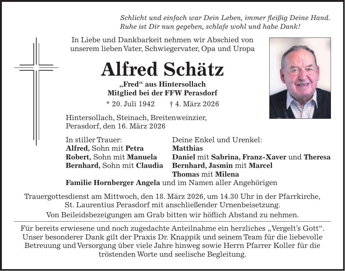 Schlicht und einfach war Dein Leben, immer fleißig Deine Hand. Ruhe ist Dir nun gegeben, schlafe wohl und habe Dank! In Liebe und Dankbarkeit nehmen wir Abschied von unserem lieben Vater, Schwiegervater, Opa und Uropa Alfred Schätz 'Fred' aus Hintersollach Mitglied bei der FFW Perasdorf * 20. Juli 1942 + 4. März 2026 Hintersollach, Steinach, Breitenweinzier, Perasdorf, den 16. März 2026 In stiller Trauer: Deine Enkel und Urenkel: Alfred, Sohn mit Petra Matthias Robert, Sohn mit Manuela Daniel mit Sabrina, Franz-Xaver und Theresa Bernhard, Sohn mit Claudia Bernhard, Jasmin mit Marcel Thomas mit Milena Familie Hornberger Angela und im Namen aller Angehörigen Trauergottesdienst am Mittwoch, den 18. März 2026, um 14.30 Uhr in der Pfarrkirche' St. Laurentius Perasdorf mit anschließender Urnenbeisetzung. Von Beileidsbezeigungen am Grab bitten wir höflich Abstand zu nehmen. Für bereits erwiesene und noch zugedachte Anteilnahme ein herzliches 'Vergelt's Gott'. Unser besonderer Dank gilt der Praxis Dr. Knappik und seinem Team für die liebevolle Betreuung und Versorgung über viele Jahre hinweg sowie Herrn Pfarrer Koller für die tröstenden Worte und seelische Begleitung.