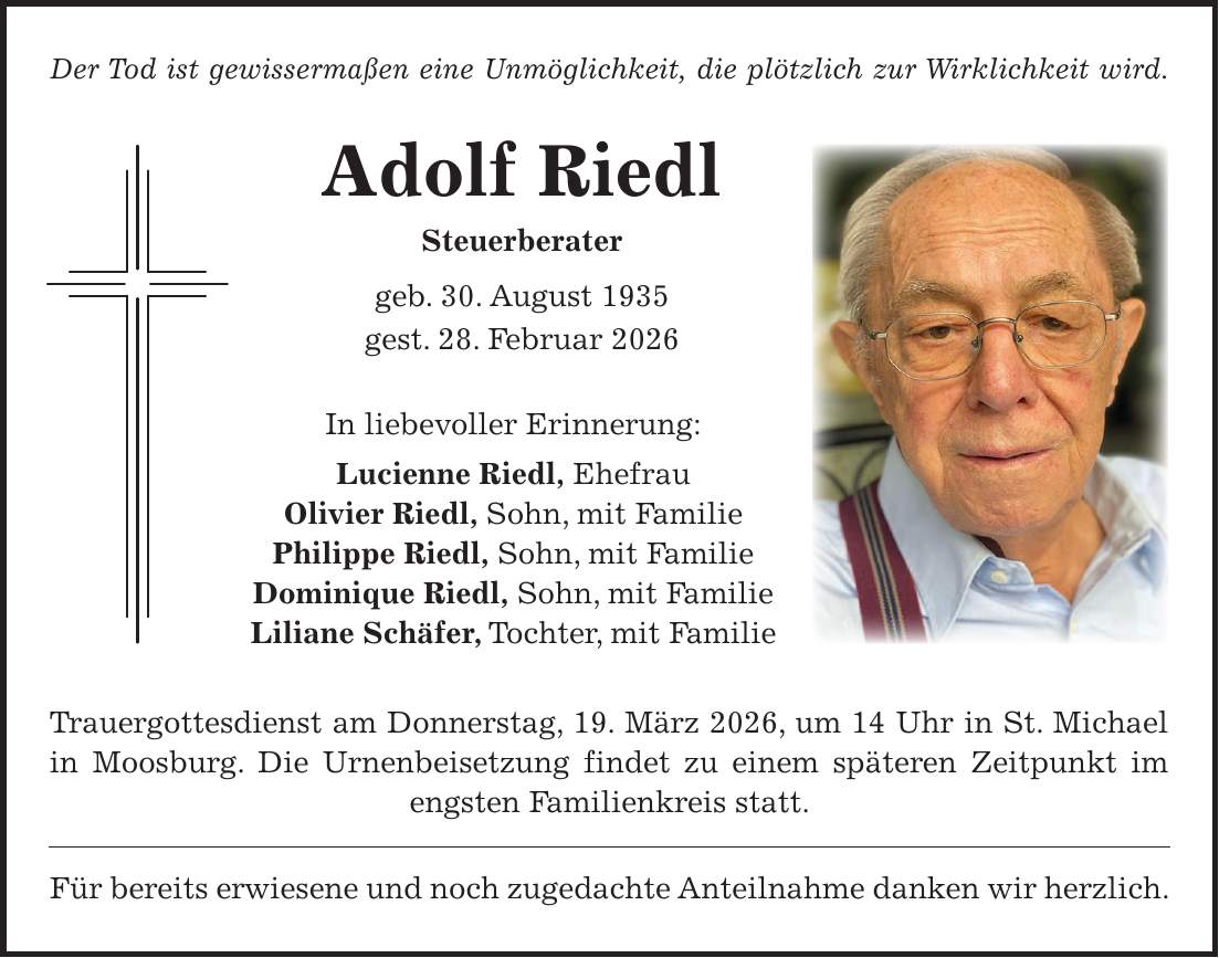 Der Tod ist gewissermaßen eine Unmöglichkeit, die plötzlich zur Wirklichkeit wird. Adolf Riedl Steuerberater geb. 30. August 1935 gest. 28. Februar 2026 In liebevoller Erinnerung: Lucienne Riedl, Ehefrau Olivier Riedl, Sohn, mit Familie Philippe Riedl, Sohn, mit Familie Dominique Riedl, Sohn, mit Familie Liliane Schäfer, Tochter, mit Familie Trauergottesdienst am Donnerstag, 19. März 2026, um 14 Uhr in St. Michael in Moosburg. Die Urnenbeisetzung findet zu einem späteren Zeitpunkt im engsten Familienkreis statt. Für bereits erwiesene und noch zugedachte Anteilnahme danken wir herzlich.