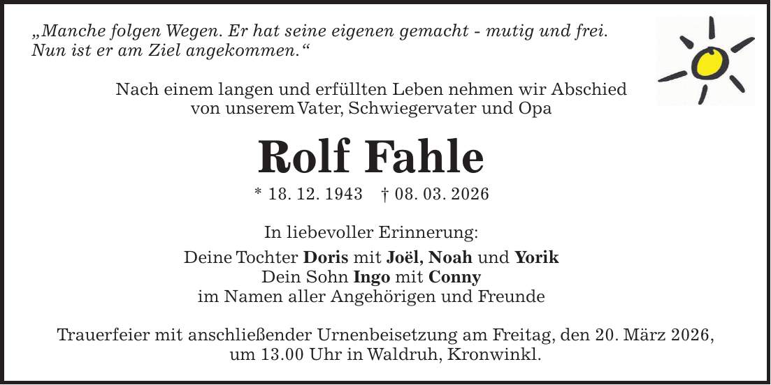 'Manche folgen Wegen. Er hat seine eigenen gemacht - mutig und frei. Nun ist er am Ziel angekommen.' Nach einem langen und erfüllten Leben nehmen wir Abschied von unserem Vater, Schwiegervater und Opa Rolf Fahle * 18. 12. 1943 + 08. 03. 2026 In liebevoller Erinnerung: Deine Tochter Doris mit Joël, Noah und Yorik Dein Sohn Ingo mit Conny im Namen aller Angehörigen und Freunde Trauerfeier mit anschließender Urnenbeisetzung am Freitag, den 20. März 2026, um 13.00 Uhr in Waldruh, Kronwinkl.