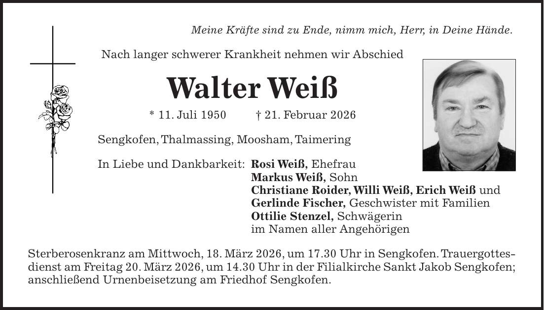 Meine Kräfte sind zu Ende, nimm mich, Herr, in Deine Hände. Nach langer schwerer Krankheit nehmen wir Abschied Walter Weiß * 11. Juli 1950 + 21. Februar 2026 Sengkofen, Thalmassing, Moosham, Taimering In Liebe und Dankbarkeit: Rosi Weiß, Ehefrau Markus Weiß, Sohn Christiane Roider, Willi Weiß, Erich Weiß und Gerlinde Fischer, Geschwister mit Familien Ottilie Stenzel, Schwägerin im Namen aller Angehörigen Sterberosenkranz am Mittwoch, 18. März 2026, um 17.30 Uhr in Sengkofen. Trauergottesdienst am Freitag 20. März 2026, um 14.30 Uhr in der Filialkirche Sankt Jakob Sengkofen; anschließend Urnenbeisetzung am Friedhof Sengkofen.
