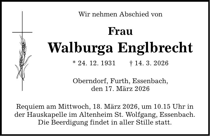 Wir nehmen Abschied von Frau Walburga Englbrecht * 24. 12. 1931 _ 14. 3. 2026 Oberndorf, Furth, Essenbach, den 17. März 2026 Requiem am Mittwoch, 18. März 2026, um 10.15 Uhr in der Hauskapelle im Altenheim St. Wolfgang, Essenbach. Die Beerdigung findet in aller Stille statt.