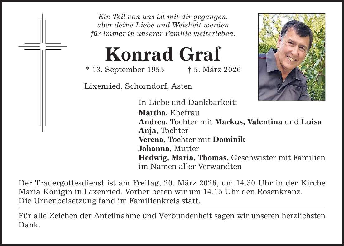 Ein Teil von uns ist mit dir gegangen,aber deine Liebe und Weisheit werdenfür immer in unserer Familie weiterleben.Konrad Graf* 13. September 1955 _ 5. März 2026Lixenried, Schorndorf, AstenIn Liebe und Dankbarkeit:Martha, EhefrauAndrea, Tochter mit Markus, Valentina und LuisaAnja, TochterVerena, Tochter mit DominikJohanna, MutterHedwig, Maria, Thomas, Geschwister mit Familienim Namen aller VerwandtenDer Trauergottesdienst ist am Freitag, 20. März 2026, um 14.30 Uhr in der Kirche Maria Königin in Lixenried. Vorher beten wir um 14.15 Uhr den Rosenkranz.Die Urnenbeisetzung fand im Familienkreis statt.Für alle Zeichen der Anteilnahme und Verbundenheit sagen wir unseren herzlichsten Dank.