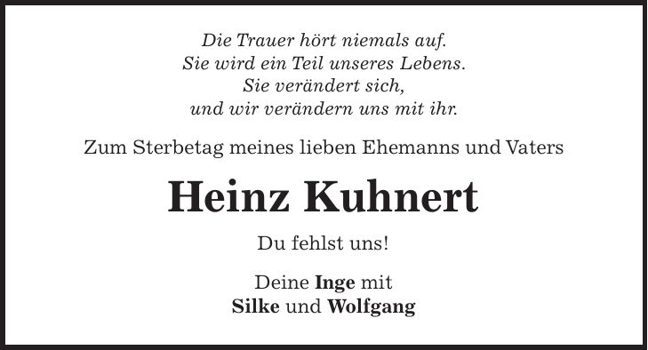 Die Trauer hört niemals auf. Sie wird ein Teil unseres Lebens. Sie verändert sich, und wir verändern uns mit ihr. Zum Sterbetag meines lieben Ehemanns und Vaters Heinz Kuhnert Du fehlst uns! Deine Inge mit Silke und Wolfgang