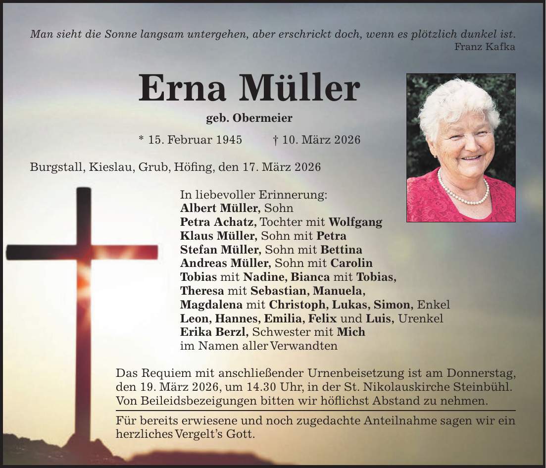 Man sieht die Sonne langsam untergehen, aber erschrickt doch, wenn es plötzlich dunkel ist. Franz Kafka Erna Müller geb. Obermeier * 15. Februar 1945 + 10. März 2026 Burgstall, Kieslau, Grub, Höfing, den 17. März 2026 In liebevoller Erinnerung: Albert Müller, Sohn Petra Achatz, Tochter mit Wolfgang Klaus Müller, Sohn mit Petra Stefan Müller, Sohn mit Bettina Andreas Müller, Sohn mit Carolin Tobias mit Nadine, Bianca mit Tobias, Theresa mit Sebastian, Manuela, Magdalena mit Christoph, Lukas, Simon, Enkel Leon, Hannes, Emilia, Felix und Luis, Urenkel Erika Berzl, Schwester mit Mich im Namen aller Verwandten Das Requiem mit anschließender Urnenbeisetzung ist am Donnerstag, den 19. März 2026, um 14.30 Uhr, in der St. Nikolauskirche Steinbühl. Von Beileidsbezeigungen bitten wir höflichst Abstand zu nehmen. Für bereits erwiesene und noch zugedachte Anteilnahme sagen wir ein herzliches Vergelt's Gott.