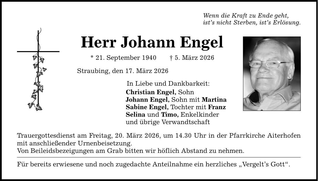 Wenn die Kraft zu Ende geht, ist's nicht Sterben, ist's Erlösung. Herr Johann Engel * 21. September 1940 _ 5. März 2026 Straubing, den 17. März 2026 In Liebe und Dankbarkeit: Christian Engel, Sohn Johann Engel, Sohn mit Martina Sabine Engel, Tochter mit Franz Selina und Timo, Enkelkinder und übrige Verwandtschaft Trauergottesdienst am Freitag, 20. März 2026, um 14.30 Uhr in der Pfarrkirche Aiterhofen mit anschließender Urnenbeisetzung. Von Beileidsbezeigungen am Grab bitten wir höflich Abstand zu nehmen. Für bereits erwiesene und noch zugedachte Anteilnahme ein herzliches 