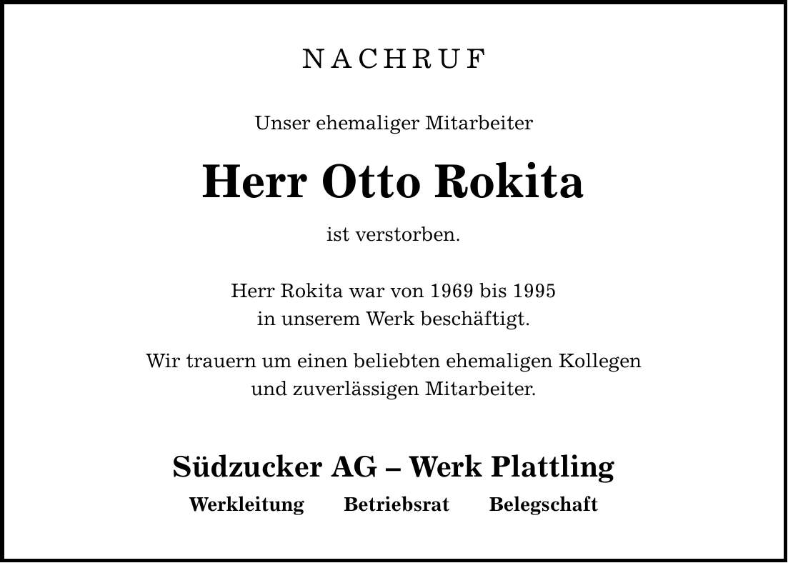 NACHRUFUnser ehemaliger MitarbeiterHerr Otto Rokitaist verstorben. Herr Rokita war von 1969 bis 1995in unserem Werk beschäftigt. Wir trauern um einen beliebten ehemaligen Kollegenund zuverlässigen Mitarbeiter. Südzucker AG - Werk Plattling Werkleitung Betriebsrat Belegschaft