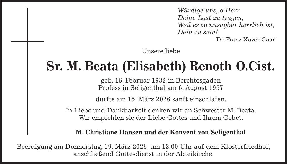 Würdige uns, o Herr Deine Last zu tragen, Weil es so unsagbar herrlich ist, Dein zu sein! Dr. Franz Xaver Gaar Unsere liebe Sr. M. Beata (Elisabeth) Renoth O.Cist. geb. 16. Februar 1932 in Berchtesgaden Profess in Seligenthal am 6. August 1957 durfte am 15. März 2026 sanft einschlafen. In Liebe und Dankbarkeit denken wir an Schwester M. Beata. Wir empfehlen sie der Liebe Gottes und Ihrem Gebet. M. Christiane Hansen und der Konvent von Seligenthal Beerdigung am Donnerstag, 19. März 2026, um 13.00 Uhr auf dem Klosterfriedhof, anschließend Gottesdienst in der Abteikirche.