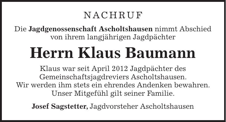 Nachruf Die Jagdgenossenschaft Ascholtshausen nimmt Abschied von ihrem langjährigen Jagdpächter Herrn Klaus Baumann Klaus war seit April 2012 Jagdpächter des Gemeinschaftsjagdreviers Ascholtshausen. Wir werden ihm stets ein ehrendes Andenken bewahren. Unser Mitgefühl gilt seiner Familie. Josef Sagstetter, Jagdvorsteher Ascholtshausen