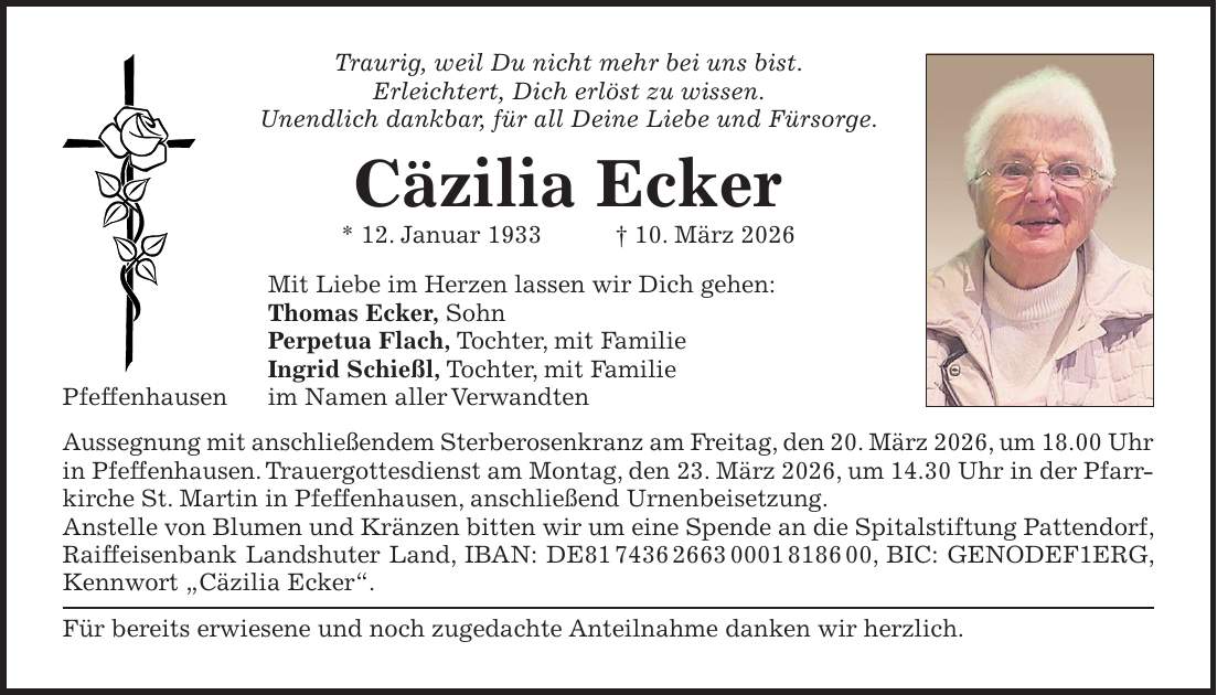Traurig, weil Du nicht mehr bei uns bist. Erleichtert, Dich erlöst zu wissen. Unendlich dankbar, für all Deine Liebe und Fürsorge. Cäzilia Ecker * 12. Januar 1933 + 10. März 2026 Mit Liebe im Herzen lassen wir Dich gehen: Thomas Ecker, Sohn Perpetua Flach, Tochter, mit Familie Ingrid Schießl, Tochter, mit Familie Pfeffenhausen im Namen aller Verwandten Aussegnung mit anschließendem Sterberosenkranz am Freitag, den 20. März 2026, um 18.00 Uhr in Pfeffenhausen. Trauergottesdienst am Montag, den 23. März 2026, um 14.30 Uhr in der Pfarrkirche St. Martin in Pfeffenhausen, anschließend Urnenbeisetzung. Anstelle von Blumen und Kränzen bitten wir um eine Spende an die Spitalstiftung Pattendorf, Raiffeisenbank Landshuter Land, IBAN: DE***, BIC: GENODEF1ERG, Kennwort 'Cäzilia Ecker'. Für bereits erwiesene und noch zugedachte Anteilnahme danken wir herzlich.