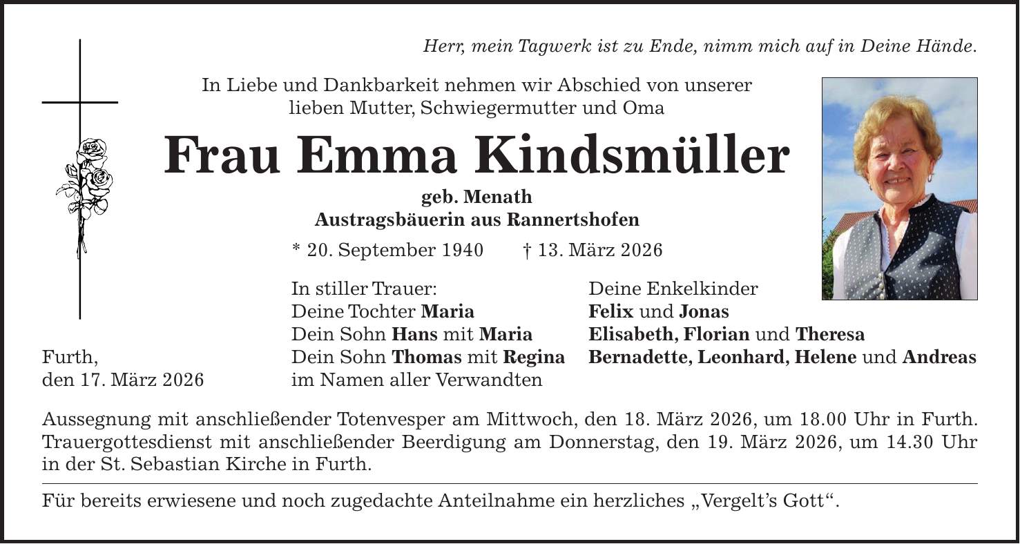 Herr, mein Tagwerk ist zu Ende, nimm mich auf in Deine Hände. In Liebe und Dankbarkeit nehmen wir Abschied von unserer lieben Mutter, Schwiegermutter und Oma Frau Emma Kindsmüller geb. Menath Austragsbäuerin aus Rannertshofen * 20. September 1940 + 13. März 2026 In stiller Trauer: Deine Enkelkinder Deine Tochter Maria Felix und Jonas Dein Sohn Hans mit Maria Elisabeth, Florian und Theresa Furth, Dein Sohn Thomas mit Regina Bernadette, Leonhard, Helene und Andreas den 17. März 2026 im Namen aller Verwandten Aussegnung mit anschließender Totenvesper am Mittwoch, den 18. März 2026, um 18.00 Uhr in Furth. Trauergottesdienst mit anschließender Beerdigung am Donnerstag, den 19. März 2026, um 14.30 Uhr in der St. Sebastian Kirche in Furth. Für bereits erwiesene und noch zugedachte Anteilnahme ein herzliches 'Vergelt's Gott'.