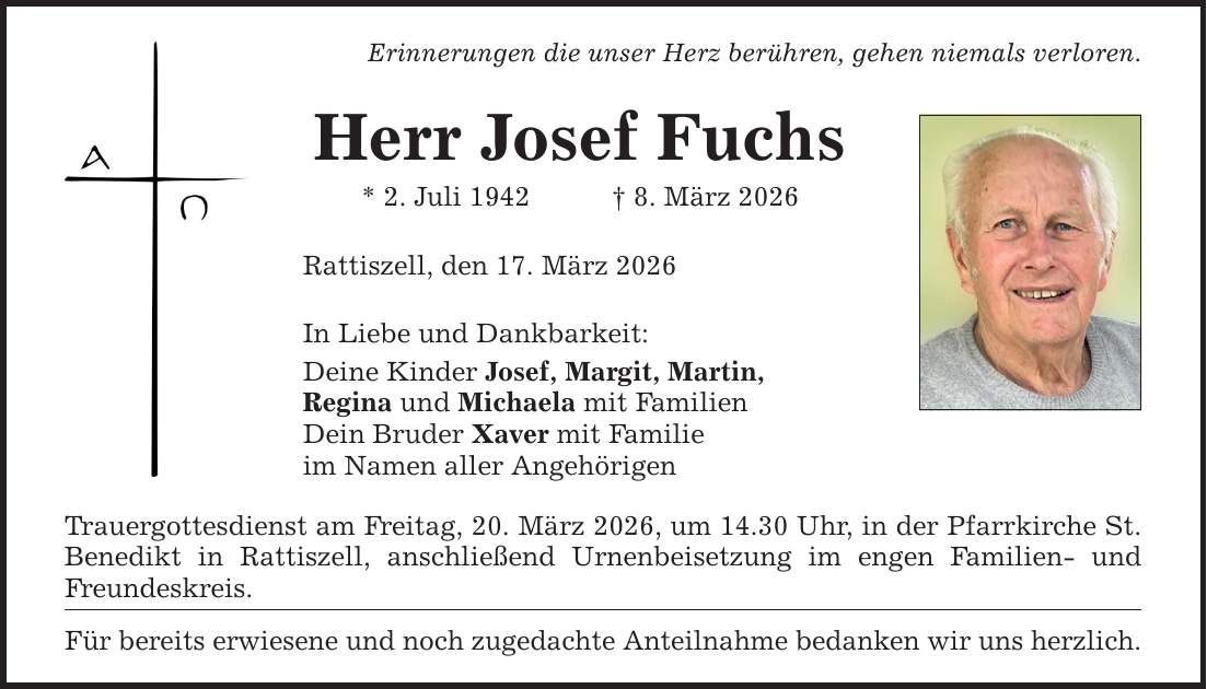 Erinnerungen die unser Herz berühren, gehen niemals verloren.Herr Josef Fuchs* 2. Juli 1942 _ 8. März 2026Rattiszell, den 17. März 2026In Liebe und Dankbarkeit:Deine Kinder Josef, Margit, Martin,Regina und Michaela mit FamilienDein Bruder Xaver mit Familieim Namen aller AngehörigenTrauergottesdienst am Freitag, 20. März 2026, um 14.30 Uhr, in der Pfarrkirche St. Benedikt in Rattiszell, anschließend Urnenbeisetzung im engen Familien- und Freundeskreis.Für bereits erwiesene und noch zugedachte Anteilnahme bedanken wir uns herzlich.