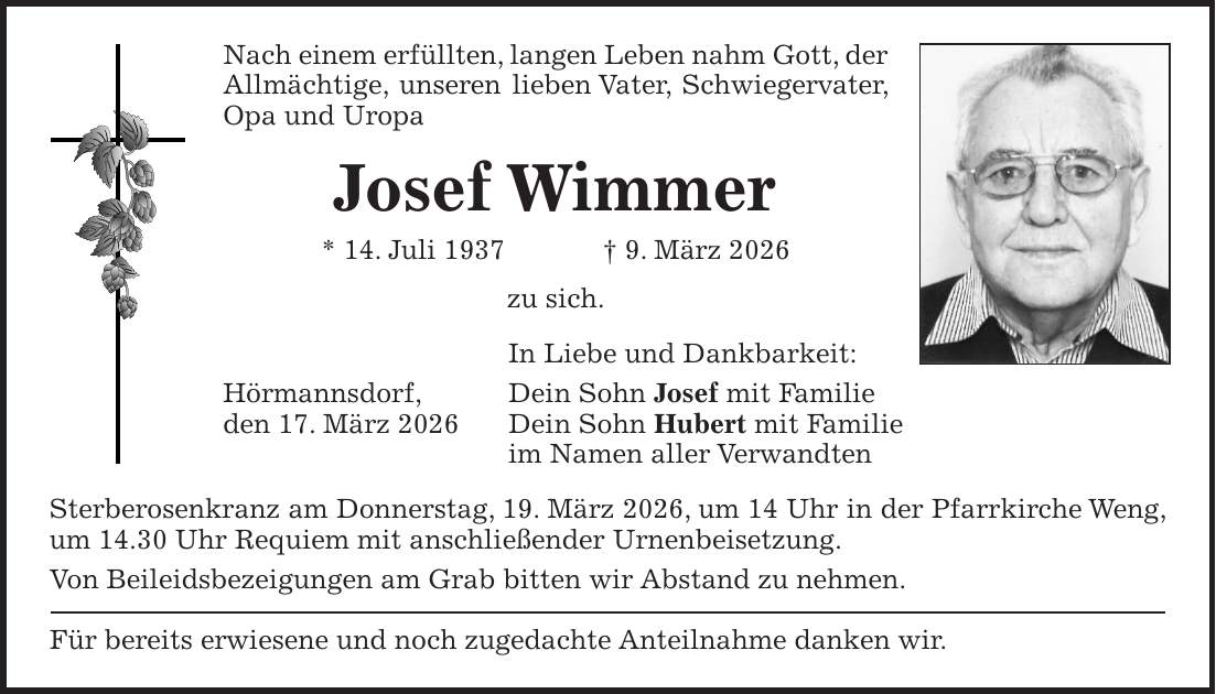 Nach einem erfüllten, langen Leben nahm Gott, der Allmächtige, unseren lieben Vater, Schwiegervater, Opa und Uropa Josef Wimmer * 14. Juli 1937 + 9. März 2026 zu sich. In Liebe und Dankbarkeit: Hörmannsdorf, Dein Sohn Josef mit Familie den 17. März 2026 Dein Sohn Hubert mit Familie im Namen aller Verwandten Sterberosenkranz am Donnerstag, 19. März 2026, um 14 Uhr in der Pfarrkirche Weng, um 14.30 Uhr Requiem mit anschließender Urnenbeisetzung. Von Beileidsbezeigungen am Grab bitten wir Abstand zu nehmen. Für bereits erwiesene und noch zugedachte Anteilnahme danken wir.