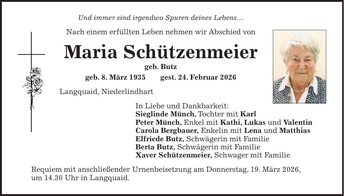 Und immer sind irgendwo Spuren deines Lebens... Nach einem erfüllten Leben nehmen wir Abschied von Maria Schützenmeier geb. Butz geb. 8. März 1935 gest. 24. Februar 2026 Langquaid, Niederlindhart In Liebe und Dankbarkeit: Sieglinde Münch, Tochter mit Karl Peter Münch, Enkel mit Kathi, Lukas und Valentin Carola Bergbauer, Enkelin mit Lena und Matthias Elfriede Butz, Schwägerin mit Familie Berta Butz, Schwägerin mit Familie Xaver Schützenmeier, Schwager mit Familie Requiem mit anschließender Urnenbeisetzung am Donnerstag, 19. März 2026, um 14.30 Uhr in Langquaid.