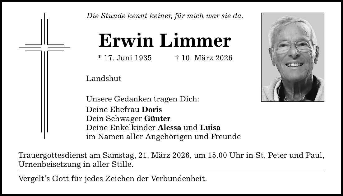 Die Stunde kennt keiner, für mich war sie da. Erwin Limmer * 17. Juni 1935 _ 10. März 2026 Landshut Unsere Gedanken tragen Dich: Deine Ehefrau Doris Dein Schwager Günter Deine Enkelkinder Alessa und Luisa im Namen aller Angehörigen und Freunde Trauergottesdienst am Samstag, 21. März 2026, um 15.00 Uhr in St. Peter und Paul, Urnenbeisetzung in aller Stille. Vergelt's Gott für jedes Zeichen der Verbundenheit.
