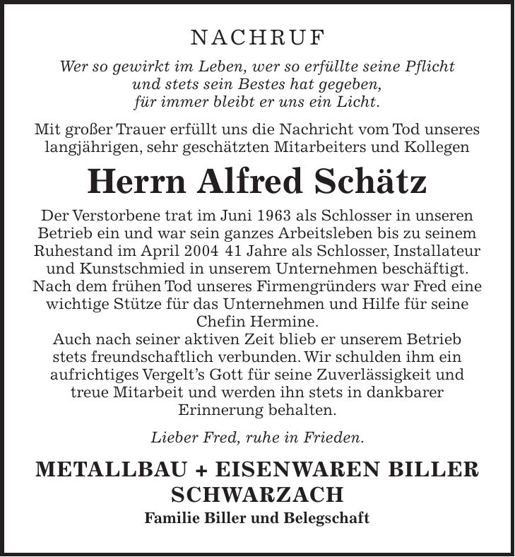 Nachruf Wer so gewirkt im Leben, wer so erfüllte seine Pflicht und stets sein Bestes hat gegeben, für immer bleibt er uns ein Licht. Mit großer Trauer erfüllt uns die Nachricht vom Tod unseres langjährigen, sehr geschätzten Mitarbeiters und Kollegen Herrn Alfred Schätz Der Verstorbene trat im Juni 1963 als Schlosser in unseren Betrieb ein und war sein ganzes Arbeitsleben bis zu seinem Ruhestand im April *** Jahre als Schlosser, Installateur und Kunstschmied in unserem Unternehmen beschäftigt. Nach dem frühen Tod unseres Firmengründers war Fred eine wichtige Stütze für das Unternehmen und Hilfe für seine Chefin Hermine. Auch nach seiner aktiven Zeit blieb er unserem Betrieb stets freundschaftlich verbunden. Wir schulden ihm ein aufrichtiges Vergelt's Gott für seine Zuverlässigkeit und treue Mitarbeit und werden ihn stets in dankbarer Erinnerung behalten. Lieber Fred, ruhe in Frieden. METALLBAU + EISENWAREN BILLER SCHWARZACH Familie Biller und Belegschaft